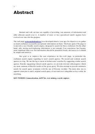 7
Abstract
Internet and web services are capable of providing vast amounts of information and
offer efficient search over it. A number of more or less specialized search engines have
evolved over time for this purpose.
The web page www.najdiobrtnika.si was developed about a year ago. Its objective is to gather
as much craftsmen as possible and present information on them. The basic goal of the page is
to provide a user friendly search engine, designed to search for these craftsmen. On the other
hand, only storing and deploying information is not enough. User experience has become
more important than ever: the information should be presented clearly and access to it should
be simple and intuitive.
Our goal is to improve the user experience on this web page, in particular the
craftsmen search engine regarding to user's search queries. We record and evaluate search
queries in a log. We use the log to assist in further users' searches by suggesting similar search
queries. Besides suggesting related search queries, we provide relevant subcategories which
are most common within the results of the given query. We also attempt to provide automatic
search for search query synonyms with the use of Slovene wordnet. The main idea was to
append synonyms to user's original search query of user and use it altogether as key words for
searching.
KEY WORDS: lemmatization, sloWNet, text mining, search engines
 