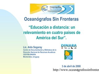 http://www.oceanografossinfronter1
“Educación a distancia: un
relevamiento en cuatro países de
América del Sur”.
Lic. Aída Sogaray
Centro de Documentación y Biblioteca de la
Dirección Nacional de Recursos Acuáticos
CEDYBI-DINARA
Montevideo, Uruguay
3 de abril de 2008
Oceanógrafos Sin Fronteras
 