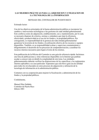 LAS MEJORES PRÁCTICAS PARA LA ADQUISICION Y UTILIZACION DE
LA TECNOLOGIA DE LA INFORMACION
MENSAJE DEL CONTRALOR DE PUERTO RICO
Estimado lector:
Uno de los objetivos principales de la buena administración pública es incorporar los
cambios e innovaciones tecnológicas a las gestiones de cada entidad gubernamental.
Esto conlleva costos de adquisición, establecimiento, uso y mantenimiento, por lo cual,
es necesario disponer de criterios, normas y estándares que rijan la eficiencia,
efectividad y productividad en el uso de los fondos y la propiedad públicos. Por
consiguiente, es responsabilidad de la gerencia de toda entidad gubernamental
garantizar la inversión de los fondos y la utilización efectiva de los recursos y equipos
disponibles. También, es su responsabilidad evaluar y supervisar constantemente y
diligentemente el desarrollo de los proyectos de computadorización y coordinar los
recursos internos necesarios para lograr el éxito de los mismos.
Esta publicación de la Oficina del Contralor es una guía de referencia rápida. Incluimos
una lista de publicaciones y otras referencias disponibles en la Internet que podrían
ayudar a conocer más en detalle la complejidad de este tema. Las entidades
gubernamentales deberán verificar las disposiciones de ley específicas y los reglamentos
internos aplicables a su caso particular. Esperamos que esta breve guía sea de utilidad
para todos los involucrados en estos procesos de adquisición y utilización de la
tecnología de información en la administración pública.
Contamos con su cooperación para mejorar la fiscalización y administración de los
fondos y la propiedad públicos.
Cordialmente,
Manuel Díaz Saldaña
Contralor de Puerto Rico
febrero 2001
 