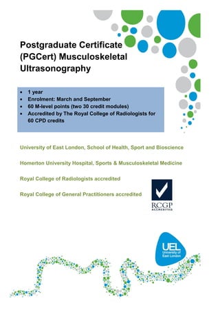 Postgraduate Certificate (PGCert)
Musculoskeletal Ultrasonography
 1 year
 Enrolment: March and September
 60 M-level points (two 30 credit modules)
 Accredited by The Royal College of Radiologists for 60 CPD
credits
 Accredited by the Royal College of General Practitioners
 CASE Accredited
University of East London, School of Health, Sport and Bioscience
Homerton University Hospital, Sports & Musculoskeletal Medicine
 
