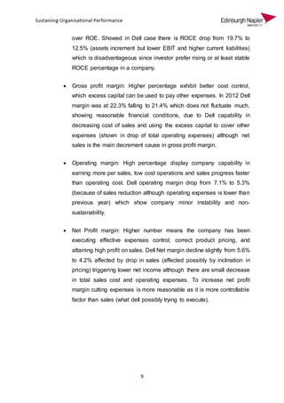9
over ROE. Showed in Dell case there is ROCE drop from 19.7% to
12.5% (assets increment but lower EBIT and higher current liabilities)
which is disadvantageous since investor prefer rising or at least stable
ROCE percentage in a company.
 Gross profit margin: Higher percentage exhibit better cost control,
which excess capital can be used to pay other expenses. In 2012 Dell
margin was at 22.3% falling to 21.4% which does not fluctuate much,
showing reasonable financial conditions, due to Dell capability in
decreasing cost of sales and using the excess capital to cover other
expenses (shown in drop of total operating expenses) although net
sales is the main decrement cause in gross profit margin.
 Operating margin: High percentage display company capability in
earning more per sales, low cost operations and sales progress faster
than operating cost. Dell operating margin drop from 7.1% to 5.3%
(because of sales reduction although operating expenses is lower than
previous year) which show company minor instability and non-
sustainability.
 Net Profit margin: Higher number means the company has been
executing effective expenses control, correct product pricing, and
attaining high profit on sales. Dell Net margin decline slightly from 5.6%
to 4.2% affected by drop in sales (affected possibly by inclination in
pricing) triggering lower net income although there are small decrease
in total sales cost and operating expenses. To increase net profit
margin cutting expenses is more reasonable as it is more controllable
factor than sales (what dell possibly trying to execute).
 