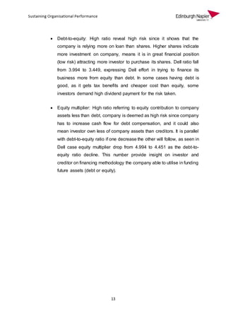 13
 Debt-to-equity: High ratio reveal high risk since it shows that the
company is relying more on loan than shares. Higher shares indicate
more investment on company, means it is in great financial position
(low risk) attracting more investor to purchase its shares. Dell ratio fall
from 3.994 to 3.449, expressing Dell effort in trying to finance its
business more from equity than debt. In some cases having debt is
good, as it gets tax benefits and cheaper cost than equity, some
investors demand high dividend payment for the risk taken.
 Equity multiplier: High ratio referring to equity contribution to company
assets less than debt, company is deemed as high risk since company
has to increase cash flow for debt compensation, and it could also
mean investor own less of company assets than creditors. It is parallel
with debt-to-equity ratio if one decrease the other will follow, as seen in
Dell case equity multiplier drop from 4.994 to 4.451 as the debt-to-
equity ratio decline. This number provide insight on investor and
creditor on financing methodology the company able to utilise in funding
future assets (debt or equity).
 
