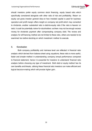 19
should investors prefer equity common stock financing, equity based ratio which
specifically considered alongside with other ratio of risk and profitability. Return on
equity can gives investor general idea on how invested capital is used for business
operation and profit margin offers insight on company net profit which may converted
to dividends, another substantial ratio is debt-to-equity ratio if the ratio is heavier on
debt, it could be potentially riskier for stockholders as there may not be enough excess
money for dividends payment after compensating company debt. The review and
analysis for all financing method are not limited to these ratio, others are needed to be
examined too before deciding on which investment method to execute.
3. Conclusion
Both company profitability and riskiness level are reflected in financial ratio
analysis which derived from balance sheet using equations, these ratio is more useful,
faster and simpler method in understanding company annual performance compared
to financial statement, hence it is essential for investors to understand financial ratio
analysis before choosing any type of investment. Both debt or equity method has its
own benefits and threats, utilising these financial ratio investors can make efficient and
logical decision-making which will provide higher gain.
 