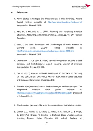 20
4. References:
1. Admin (2012). Advantages and Disadvantages of Debt Financing. Ascent
Capital. [online]. Available at: http://www.ascentcapital.net/hello-world/
[Accessed on 3 August 2015].
2. Atrill, P., & McLaney, E. J. (2006). Analysing and Interpreting Financial
Statement. Accounting and Finance for Non-specialists, pp. 167-214 Pearson
Education.
3. Basu, C. (no date). Advantages and Disadvantages of bonds. Finance by
Demand Media. ZACKS. [online]. Available at:
http://finance.zacks.com/advantages-disadvantages-bonds-2350.html
[Accessed on 3 August 2015].
4. Chemmanur, T. J., & John, K. (1996). Optimal incorporation, structure of debt
contracts, and limited-recourse project financing. Journal of Financial
Intermediation, 5(4), pp. 372-408.
5. Dell Inc. (2013). ANNUAL REPORT PURSUANT TO SECTION 13 OR 15(d)
OF THE SECURITIES EXCHANGE ACT OF 1934. United States Securities
and Exchange Commission, Washington D.C.
6. Financial Web (no date). Common Stock- Advantages and Disadvantages. The
Independent Financial Portal. [online]. Available at:
http://info.finweb.com/investing/common-stock.html#axzz3hkki9elJ [Accessed
on 3 August 2015].
7. FSA Formulas. (no date). FSA Note: Summary of Financial Ratio Calculations.
8. Gitman, L. J., Joehnk, M. D., Smart, S., Juchau, R. H., Ross, D. G., & Wright,
S. (2008).Web Chapter 16 Investing in Preferred Stock. Fundamentals of
investing. Pearson Higher Education AU. [online]. Available at:
 