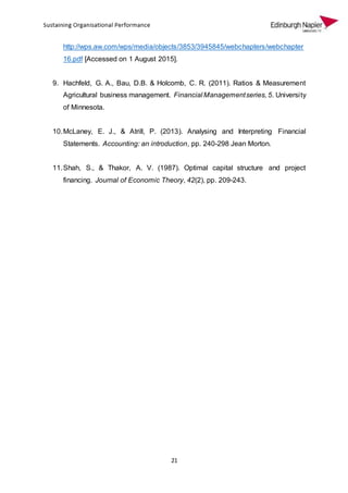 21
http://wps.aw.com/wps/media/objects/3853/3945845/webchapters/webchapter
16.pdf [Accessed on 1 August 2015].
9. Hachfeld, G. A., Bau, D.B. & Holcomb, C. R. (2011). Ratios & Measurement
Agricultural business management. Financial Managementseries, 5. University
of Minnesota.
10.McLaney, E. J., & Atrill, P. (2013). Analysing and Interpreting Financial
Statements. Accounting: an introduction, pp. 240-298 Jean Morton.
11.Shah, S., & Thakor, A. V. (1987). Optimal capital structure and project
financing. Journal of Economic Theory, 42(2), pp. 209-243.
 