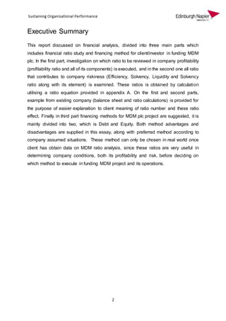 2
Executive Summary
This report discussed on financial analysis, divided into three main parts which
includes financial ratio study and financing method for client/investor in funding MDM
plc. In the first part, investigation on which ratio to be reviewed in company profitability
(profitability ratio and all of its components) is executed, and in the second one all ratio
that contributes to company riskiness (Efficiency, Solvency, Liquidity and Solvency
ratio along with its element) is examined. These ratios is obtained by calculation
utilising a ratio equation provided in appendix A. On the first and second parts,
example from existing company (balance sheet and ratio calculations) is provided for
the purpose of easier explanation to client meaning of ratio number and these ratio
effect. Finally in third part financing methods for MDM plc project are suggested, it is
mainly divided into two, which is Debt and Equity. Both method advantages and
disadvantages are supplied in this essay, along with preferred method according to
company assumed situations. These method can only be chosen in real world once
client has obtain data on MDM ratio analysis, since these ratios are very useful in
determining company conditions, both its profitability and risk, before deciding on
which method to execute in funding MDM project and its operations.
 
