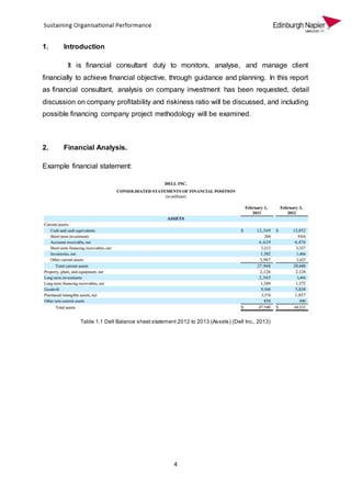 4
1. Introduction
It is financial consultant duty to monitors, analyse, and manage client
financially to achieve financial objective, through guidance and planning. In this report
as financial consultant, analysis on company investment has been requested, detail
discussion on company profitability and riskiness ratio will be discussed, and including
possible financing company project methodology will be examined.
2. Financial Analysis.
Example financial statement:
Table 1.1 Dell Balance sheet statement 2012 to 2013 (Assets) (Dell Inc., 2013)
 