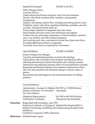 Banfield Pet Hospital 08/2005 to 02/2011
Office Manager Duties.
Customer Service.
Triage patients prioritizing emergency cases from non emergent.
Discuss with clients treatment plans, estimates, and payments
arrangements.
Organize and maintain patient files, including transcribing doctor's notes.
Telephone contact with clients regarding scheduling, reminders, past due
accounts, and general patient check up.
Ensure proper sanitation of equipment and exam rooms.
Stock hospital and exam rooms with medications and supplies.
Conduct start up, and arrange maintenance of blood machines, autoclave
unit, x-ray machine, and other medical equipment.
Sort incoming mail, faxes, and medical records from clients and clinics.
Providing additional assistance as requested.
Veterinary Nurse duties as requested by Veterinarian.
Apria Healthcare 06/2002 to 04/2005
Enteral Feeding Case Manager.
Assisting and maintaining patients on enteral tube feedings.
Taking phone calls with orders from Hospitals and Physician offices,
obtaining and entering all patient information and verifying insurance
information and contacting insurance offices for precertification if needed.
Requested and filled prescriptions from hospitals and physician offices.
Met with and consulted with nutritional manager to discuss status of
patient.
Researched and coded diagnoses and medical procedures for billing
purposes.
United Healthcare
Administrative Assistant To Medical
Director and Senior Vice President.
Dr. Owen Johnson
08/1999 to 12/2001(Position
eliminated)
Outpatient Representative/
Notification Coordinator
06/1998 to 08/1999 (Position
Outsourced and eliminated)
Education: Briggs High School graduate, June 1993
Numerous Certificates of Training @ Banfield Pet Hospital (BLC's)
Medical Terminology and Billing and Coding training through United
HealthCare.
Certified in Cooperative Office Education
References: Submitted upon request
 