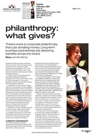 philanthropy:
what gives?
There's more to corporate philanthropy
than just donating money. Long-term
business partnerships are delivering
benefits across the board.
Story Jennifer Bishop
Business donations provide a significant
amount of money to the community sector
and this amount is growing. In 2001
Australian business gave $1.447b to the
community, of which $921m was in cash
with the remainder comprising sponsorship,
goods and services.
In 2004, 67 per cent of all businesses
(525,900 enterprises) donated the
equivalent of 0.015 per cent of their income
to community projects. This amount,
equivalent to $3.2b, was less than half the
$7.7b donated by individuals.
And yet the community sector is larger
than the communications, accommodation
restaurants and cafes sectors combined. In
2000 it was estimated to comprise 700,000
organisations of which 35,000 employ 6.8
per cent of Australia's working population.
On average 30 per cent of the community
sector's income comes from government
with organisations being funded up to 100
per cent. The risk that government policy
might change and reduce the funding
amount has meant that the need for
business philanthropy is growing.
Philanthropic support, through services,
goods and cash, is generally provided
on a one-off basis. This can produce
an unstable environment for community
organisations which then have to divert
funds from normal business activities
towards such things as marketing.
COMMUNITY PARTNERSHIPS
As a result, business/community
partnerships are being promoted by both
business and government to maximise the
gains to the community sector.
A government scheme has been set up
to promote this: The Prime Minister's
Community Business Partnerships scheme.
A joint winner of the 2006 small business
community business partnership award
was the partnership between Grinders
Corporate Catering and Mackay North State
High School in Queensland.
This partnership began in 1997 through
a serendipitous meeting at a dinner party.
Sonya Parris, the managing director and
founder of Grinders Corporate Catering,
met Therese Rae, the head of hospitality
at Mackay North State High School. They
found that they had a mutual passion for
hospitality and for student skills development
and a relationship has been developed that is
planned to stand for many years.
Results of the partnership have been
significant. Grinders has access to highly
trained hospitality staff, and gains a small
amount of exposure in the community
for its work. The gains to the school are
also significant. The school now has
a student pass rate of 70 per cent, a
reputation for quality and a recognition
by the community and government for its
promotion of real learning.
And the community at large gains
by reducing the regional shortage of
hospitality workers. Given that the city
of Mackay relies on tourism as one
of its major sources of income, this is
important. But the greatest gain to the
community is showing that the cycle of
poverty and unemployment can be broken
as students who thought that dreams of
being employed were beyond them are
now achieving this dream.
Ref: 26183244
Copyright Agency Limited (CAL) licensed copy
Charter
February, 2007
Page: 36
General News
Region: National Circulation: 40232
Type: Magazines Trade
Size: 1590.87 sq.cms
Monthly
Page 1 of 4
 