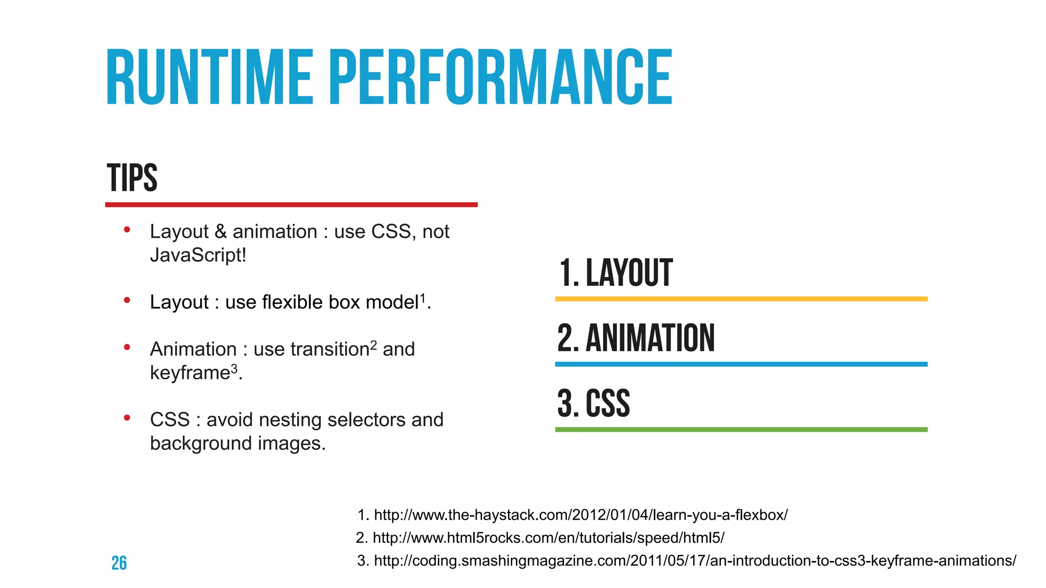 • Layout & animation : use CSS, not
JavaScript!
• Layout : use flexible box model1.
• Animation : use transition2 and
keyframe3.
• CSS : avoid nesting selectors and
background images.
3. http://coding.smashingmagazine.com/2011/05/17/an-introduction-to-css3-keyframe-animations/
2. http://www.html5rocks.com/en/tutorials/speed/html5/
1. http://www.the-haystack.com/2012/01/04/learn-you-a-flexbox/
 