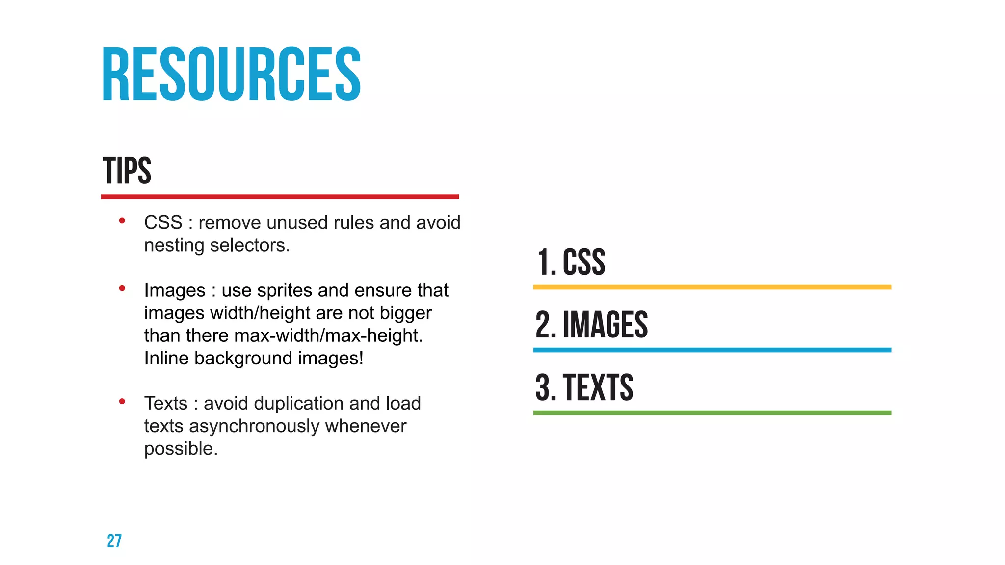 • CSS : remove unused rules and avoid
nesting selectors.
• Images : use sprites and ensure that
images width/height are not bigger
than there max-width/max-height.
Inline background images!
• Texts : avoid duplication and load
texts asynchronously whenever
possible.
 