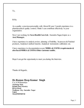 Page | 1
To,
R/Sir,
As a quality conscious personality with About 08 year 2 month experience in a
pharmaceutical quality control, I think I can contribute effectively to your
organization.
Now I am working for Sava Health Care Ltd., Surendra Nagar,Gujrat as a
Asst.Manager.
I have experience in analysis,review planning of Stability, In-process & Finished
products, Analytical method transfer, Analytical instruments calibration etc.
I have experience in documentation as per MHRA & USFDA requirements &
also facedMHRA & USFDA Other customer audits.
Hope I can get the opportunity to meet you during the Interview.
Thanks & Regards,
Dr.Raman Deep Kumar Singh
C/o A.M.Kanzariya
16,Pratap Park,
Behind Patel Socoiety
80 feet Road
Wadhwan City, Surendra Nagar
Gujrat
Mob.09909508740
 