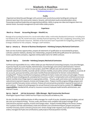 Kimberly A Hamilton
15718 173rd Ave NE  Woodinville, WA 98072  Phone: 206-661-2650
 Kimhamton@hotmail.com
Profile
Organized and detail-focused Manager with a proven track record of accurately handling job costing and
financial reporting in the construction industry. Dynamic, self-motivated results-oriented problem solver.
Possessing exceptional leadership and organizational abilities. Ability to grasp new ideas and integrate them into
desired results. Successful management of multi-million dollar projects.
Experience
March 14 – Present Accounting Manager – Westhill, Inc.
Manage all accounting functions for a local multi-million dollar, multi-entity Residential Contractor. Including but
not limited to AP, AR, PR, month end close, monthly financial reporting, WIP, SALT, budgeting, forecasting, 401K
administration, and human resources. Member of the Executive team responsible for budgeting, planning and
strategic initiatives for the company. Manage 2 staff members.
Sept 13 – January 14 Director of Business Development – Holmberg Company Mechanical Contractors
Seek out new business opportunities, prepare all statements of qualification as necessitated by project,
cultivate customer relations, develop new relationships, prepared all MC/CM qualifications for submission,
review specifications and plans, negotiate reimbursable matrix for GMAX contracts
Sept 08 – Sept 13 Controller - Holmberg Company Mechanical Contractors
Full financial responsibility for $25+ million dollar per year Mechanical Contracting Company. Executive Manager,
Supervise Payroll, Accounts Payable, Administration, Asset Manager and Contract Administration. Perform
monthly in depth job cost reviews on each project, assist PM’s with job costs and subcontractor management,
reconcile subcontracts monthly, reconcile sub-tier contracts monthly, ensure prime contract compliance, reconcile all
G/L accounts, post journal entries, and create monthly financial statements for Owners review/reference
including WIP. Produce monthly borrowing base certificate for bank. Create and review annual budget. Process
and file all taxes including payroll, unemployment insurance, worker’s compensation and combined excise taxes.
Submit monthly Union fringe reports to appropriate entities. Process, audit, and review work complete for all
subcontractor payment requests, invoices and change orders. Prepare monthly progress billings; prepare and
present monthly forecasts; review contracts. Produce all contractual documentation required for payment on
each contract. Prepare all working papers for annual financial review performed by outside CPA. Additional
responsibilities: Handled all HR, annual GL insurance renewal, Employee health benefits administrator, and
internal IT issues.
Apr 05 – Sept 08 Job Cost Accountant – Office Manager. Big-D Construction Northwest
Washington Square Phase I GMAX Fee Plus Project $170,000,000.00 Bellevue, WA.
On-site JCA with the additional duties of office manager for a staff of 30 plus. Establish project budgets, and set
job costs up in AS400 & Prolog. Process, audit, and review work complete with project manager for all
subcontractor payment requests, invoices and change orders. Prepare monthly billing to the Owner, broken
into 10 phases and fully substantiated; create and maintain Cost Commitment Report; prepare and present
monthly Forecasts; review contracts; process and review change order requests; issue subcontract change
orders; managed OCIP plan and contributions; audit projects financial positionmonthly.
 