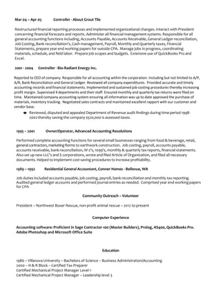 Mar 04 – Apr 05 Controller - About Grout Tile
Restructured financial reporting processes and implemented organizational changes. Interact with President
concerning financial forecasts and reports. Administer all financial management systems. Responsible for all
general accounting functions including, Accounts Payable, Accounts Receivable, General Ledger reconciliation,
Job Costing, Bank reconciliation's, Cash management, Payroll, Monthly and Quarterly taxes, Financial
Statements, prepare year end working papers for outside CPA. Manage jobs in progress, coordinating
materials, schedule, and field labor. Prepare job scopes and budgets. Extensive use of QuickBooks Pro and
Excel.
2001 - 2004 Controller - Bio-Radiant Energy Inc.
Reported to CEO of company. Responsible for all accounting within the corporation. Including but not limited to A/P,
A/R, Bank Reconciliation and General Ledger. Reviewed all company expenditures. Provided accurate and timely
accounting records and financial statements. Implemented and sustained job-costing procedures thereby increasing
profit margin. Supervised 4 departments and their staff. Ensured monthly and quarterly tax returns were filed on
time. Maintained company accounting system ensuring all information was up to date approved the purchase of
materials, inventory tracking. Negotiated sales contracts and maintained excellent rapport with our customer and
vendor base.
◆ Reviewed, disputed and appealed Department of Revenue audit findings during time period 1998-
2002 thereby saving the company $520,000 is assessed taxes.
1995 – 2001 Owner/Operator, Advanced Accounting Resolutions
Performed complete accounting functions for several small businesses ranging from food & beverage, retail,
general contractors,marketing fiorms to earthwork construction. Job costing, payroll, accounts payable,
accounts receivable, bank reconciliation, W-2's, 1099's, monthly & quarterly tax reports, financial statements.
Also set up new LLC's and S corporations, wrote and filed Article of Organization, and filed all necessary
documents. Helped to implement cost saving procedures to increase profitability.
1989 – 1992 Residential General Accountant, Conner Homes - Bellevue, WA
Job duties included accounts payable, job costing, payroll, bank reconciliation and monthly tax reporting.
Audited general ledger accounts and performed journal entries as needed. Comprised year end working papers
for CPA
Community Outreach – Volunteer
President – Northwest Boxer Rescue, non-profit animal rescue – 2012 to present
Computer Experience
Accounting software: Proficient in Sage Contractor 100 (Master Builders), Prolog, AS400, QuickBooks Pro.
Adobe Photoshop and Microsoft Office Suite
Education
1986 – Villanova University – Bachelors of Science – Business Administration/Accounting
2000 – H & R Block – Certified Tax Preparer
Certified Mechanical Project Manager Level 1
Certified Mechanical Project Manager – Leadership level 3
 