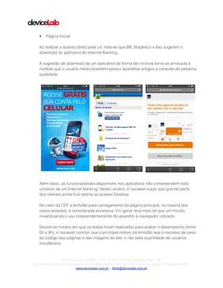!
!
!
• Página Inicial
!
Ao realizar o acesso direto pela url, nota-se que BB, Bradesco e Itaú sugerem o
download do aplicativo do Internet Banking.
!
A sugestão de download de um aplicativo de forma tão incisiva torna-se arriscada à
medida que o usuário médio brasileiro possui aparelhos antigos e conexão de péssima
qualidade.
!
!
Além disso, as funcionalidades disponíveis nos aplicativos não compreendem todo
universo de um Internet Banking. Neste cenário, é razoável supor que grande parte
dos clientes ainda ﬁca restrita ao acesso Desktop.
!
No caso da CEF a lentidão para carregamento da página principal, na maioria dos
casos testados, é considerada excessiva. Em geral, leva mais do que um minuto,
inviabilizando o uso independentemente do aparelho e navegador utilizado.
!
Devido ao horário em que os testes foram realizados para avaliar o desempenho (entre
0h e 9h), é razoável concluir que o principal motivo da lentidão seja o excesso de peso
do código das páginas e das imagens do site, e não pela quantidade de usuários
simultâneos.
!
! ! !
!Av.Dr.Cardoso de Melo,1.470 Cj 1107, Vila Olímpia São Paulo SP
Barra Prime Offices - Av.Afonso Arinos de Melo Franco, 222, Sl. 1502 - Barra da Tijuca - Rio de Janeiro RJ
www.devicelab.com.br - blink@devicelab.com.br
 