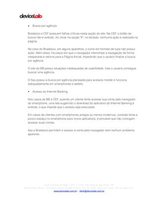 !
!
!
• Busca por agência
!
Bradesco e CEF possuem falhas críticas nesta seção do site. Na CEF, o botão de
busca não é exibido. Ao clicar na opção "Ir", no teclado, nenhuma ação é realizada na
página.
!
No caso do Bradesco, em alguns aparelhos, o ícone em formato de lupa não possui
ação. Além disso, há casos em que o navegador interrompe a navegação de forma
inesperada e retorna para a Página Inicial, impedindo que o usuário ﬁnalize a busca
por agência.
!
O site do BB possui situações inadequadas de usabilidade, mas o usuário consegue
buscar uma agência.
!
O Itaú possui a busca por agência planejada para acessos mobile e funciona
adequadamente em smartphones e tablets.
!
• Acesso ao Internet Banking
!
Nos casos de BB e CEF, quando um cliente tenta acessar sua conta pelo navegador
do smartphone, uma tela sugerindo o download do aplicativo do Internet Banking é
exibida, o que impede que o acesso seja executado.
!
Em casos de clientes com smartphones antigos ou menos modernos, conexão lenta e
pouco espaço no smartphone para novos aplicativos, é provável que não consigam
acessar suas contas.
!
Itaú e Bradesco permitem o acesso à conta pelo navegador sem nenhum problema
aparente.
!
!Av.Dr.Cardoso de Melo,1.470 Cj 1107, Vila Olímpia São Paulo SP
Barra Prime Offices - Av.Afonso Arinos de Melo Franco, 222, Sl. 1502 - Barra da Tijuca - Rio de Janeiro RJ
www.devicelab.com.br - blink@devicelab.com.br
 