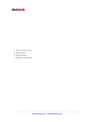 !
!
!
!
!
!
!
!
!
!
!
!
!
!
!
!
!
!
1. Sumário Executivo
2. Resultados
3. Metodologia
4. Reações aos testes
!
!
!Av.Dr.Cardoso de Melo,1.470 Cj 1107, Vila Olímpia São Paulo SP
Barra Prime Offices - Av.Afonso Arinos de Melo Franco, 222, Sl. 1502 - Barra da Tijuca - Rio de Janeiro RJ
www.devicelab.com.br - blink@devicelab.com.br
 