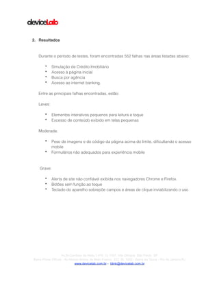 !
!
!
!
2. Resultados!
!
!
Durante o período de testes, foram encontradas 552 falhas nas áreas listadas abaixo:
!
• Simulação de Crédito Imobiliário
• Acesso à página inicial
• Busca por agência
• Acesso ao internet banking.
!
Entre as principais falhas encontradas, estão:
!
Leves:
!
• Elementos interativos pequenos para leitura e toque
• Excesso de conteúdo exibido em telas pequenas
!
Moderada:
!
• Peso de imagens e do código da página acima do limite, diﬁcultando o acesso
mobile
• Formulários não adequados para experiência mobile
!
!
Grave:
!
• Alerta de site não conﬁável exibida nos navegadores Chrome e Firefox.
• Botões sem função ao toque
• Teclado do aparelho sobrepõe campos e áreas de clique inviabilizando o uso
!
!
!Av.Dr.Cardoso de Melo,1.470 Cj 1107, Vila Olímpia São Paulo SP
Barra Prime Offices - Av.Afonso Arinos de Melo Franco, 222, Sl. 1502 - Barra da Tijuca - Rio de Janeiro RJ
www.devicelab.com.br - blink@devicelab.com.br
 