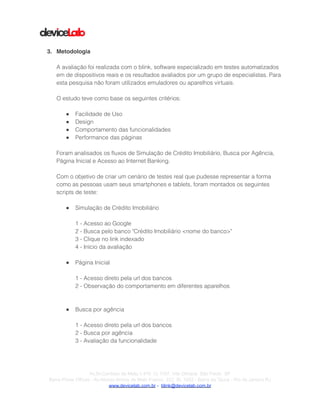 !
!
!
3. Metodologia!
!
A avaliação foi realizada com o blink, software especializado em testes automatizados
em de dispositivos reais e os resultados avaliados por um grupo de especialistas. Para
esta pesquisa não foram utilizados emuladores ou aparelhos virtuais.
!
O estudo teve como base os seguintes critérios:
!
● Facilidade de Uso
● Design
● Comportamento das funcionalidades
● Performance das páginas
!
Foram analisados os ﬂuxos de Simulação de Crédito Imobiliário, Busca por Agência,
Página Inicial e Acesso ao Internet Banking.
!
Com o objetivo de criar um cenário de testes real que pudesse representar a forma
como as pessoas usam seus smartphones e tablets, foram montados os seguintes
scripts de teste:
!
● Simulação de Crédito Imobiliário
!
1 - Acesso ao Google
2 - Busca pelo banco "Crédito Imobiliário <nome do banco>"
3 - Clique no link indexado
4 - Início da avaliação
!
● Página Inicial
!
1 - Acesso direto pela url dos bancos
2 - Observação do comportamento em diferentes aparelhos
!
!
● Busca por agência
!
1 - Acesso direto pela url dos bancos
2 - Busca por agência
3 - Avaliação da funcionalidade
!
!
!Av.Dr.Cardoso de Melo,1.470 Cj 1107, Vila Olímpia São Paulo SP
Barra Prime Offices - Av.Afonso Arinos de Melo Franco, 222, Sl. 1502 - Barra da Tijuca - Rio de Janeiro RJ
www.devicelab.com.br - blink@devicelab.com.br
 