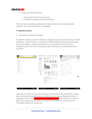 !
!
● Acesso ao Internet Banking
!
1 - Acesso direto pela url dos bancos
2 - Tentativa de acesso ao Internet Banking
!
Todos os bancos avaliados apresentaram falhas importantes e algumas delas
impedem que o cliente prossiga a navegação.
!
4. Reações ao teste!
!
• Simulação de Crédito Imobiliário
!
Ao realizar o passo a passo de acesso ao Google e busca pela palavra chave "crédito
imobiliário <nome do banco>", os clientes do BB, Bradesco e Itaú são direcionados
para o site desktop, mesmo acessando de um dispositivo móvel. Com isso, a
experiência de uso torna-se inadequada nestes aparelhos com diversas falhas no
simulador.
!
!
!
Para que um cliente termine uma simulação é necessária muita persistência, mesmo
assim existe grande possibilidade de enfrentar um erro que o impeça de ﬁnalizar a
simulação. Erros como "Server error in '/imobiline' application" são comuns. No caso do
BB, ao ser acesso pela primeira vez no Chrome com iPhone 6, o site exibe uma
mensagem de alerta de segurança.
! ! !
!Av.Dr.Cardoso de Melo,1.470 Cj 1107, Vila Olímpia São Paulo SP
Barra Prime Offices - Av.Afonso Arinos de Melo Franco, 222, Sl. 1502 - Barra da Tijuca - Rio de Janeiro RJ
www.devicelab.com.br - blink@devicelab.com.br
 