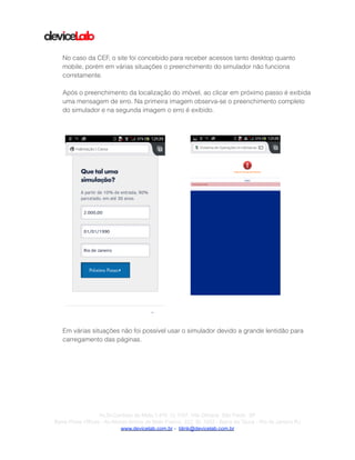 !
!
!
No caso da CEF, o site foi concebido para receber acessos tanto desktop quanto
mobile, porém em várias situações o preenchimento do simulador não funciona
corretamente.
!
Após o preenchimento da localização do imóvel, ao clicar em próximo passo é exibida
uma mensagem de erro. Na primeira imagem observa-se o preenchimento completo
do simulador e na segunda imagem o erro é exibido.
!
!
!
Em várias situações não foi possível usar o simulador devido a grande lentidão para
carregamento das páginas.
!
!
!
!
!
!
!
!
!
!Av.Dr.Cardoso de Melo,1.470 Cj 1107, Vila Olímpia São Paulo SP
Barra Prime Offices - Av.Afonso Arinos de Melo Franco, 222, Sl. 1502 - Barra da Tijuca - Rio de Janeiro RJ
www.devicelab.com.br - blink@devicelab.com.br
 