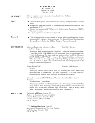 COLBY BLAIR
963 Fairview Dr.
Moscow, ID 83843
(208) 301 - 1576
SUMMARY Software engineer, developer, and system administrator for Linux
and web environments.
Work • Firmware Development for communications, security, and precise time products
(SEL)
• Web and full stack development for educational and scientiﬁc appplications (De-
fault Branch, WSU)
• Building and managing HPC Clusters for Bioinformatic Applications (IBEST,
University of Idaho)
• 8+ years experience in software development
Research • ”The Brownian bridge synoptic model of habitat selection and space use for ani-
mals using GPS telemetry data”, co-author. Northwest Cascade Mountain Goat
Research Project (University of Idaho College of Natural Resources)
EXPERIENCE Schweitzer Engineering Laboratories, Inc. May 2011 - Current
Software Engineer
Developing Node.js and client side JavaScript/TypeScript isomorphic database.
Python for SNMP, NTP, LLDP, ﬁrewall, and other Linux system applications.
Python for Functional Test frameworks and packet crafting. Modifying thirdparty
SNMP, LLDP, and NTP C/C++ source. Development in Linux environment.
GNU Autotools and Debian package authoring. Writing speciﬁcations, designs,
and TDD tests in an Agile development environment. Mentoring engineers in the
company’s mentorship program.
Default Branch LLC February 2014 - Current
Member
Developing websites with Ruby on Rails and Javascript for clients. Developing
online tutorials for ebooks in HTML using Foundation, SASS, and Javascript.
Owning various business tasks, including accounting and invoicing.
University of Idaho and WSU Colleges of Natural
Resources
December 2012 - Current
Web Developer, Project Lead
Developing a platform for tabular scientiﬁc data. Developing a front end interface
using Ruby on Rails, Javascript, and Bootstrap. Implementing a hybrid database
system, with a Postgresql relational layer linking to a CouchDB NoSQL layer
below. Developing a search component leveraging Elasticsearch.
EDUCATION University of Idaho, Moscow, ID
Bachelor of Computer Science, May 2012
Minor in Mathematics, December 2011
Minor in German, December 2011
G.P.A. 3.60/4.0
ITT Technical Institute, Boise, ID
Associates of Computer and Electrical Engineer-
ing Technology, December 2004
G.P.A. 3.8/4.0
 