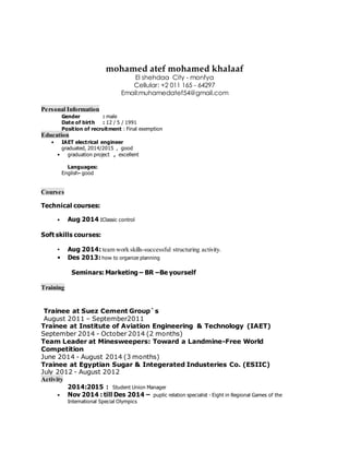 mohamed atef mohamed khalaaf
El shehdaa City - monfya
Cellular: +2 011 165 - 64297
Email:muhamedatef54@gmail.com
Personal Information
Gender : male
Date of birth : 12 / 5 / 1991
Position of recruitment : Final exemption
Education
• IAET electrical engineer
graduated, 2014/2015 , good
• graduation project , excellent
Languages:
English- good
Courses
Technical courses:
• Aug 2014 :Classic control
Soft skills courses:
• Aug 2014: team work skills-successful structuring activity.
• Des 2013: how to organize planning
Seminars: Marketing – BR –Be yourself
Training
Trainee at Suez Cement Group`s
August 2011 – September2011
Trainee at Institute of Aviation Engineering & Technology (IAET)
September 2014 - October 2014 (2 months)
Team Leader at Minesweepers: Toward a Landmine-Free World
Competition
June 2014 - August 2014 (3 months)
Trainee at Egyptian Sugar & Integerated Industeries Co. (ESIIC)
July 2012 - August 2012
Activity
2014:2015 : Student Union Manager
• Nov 2014 : till Des 2014 – puplic relation specialist - Eight in Regional Games of the
International Special Olympics
 