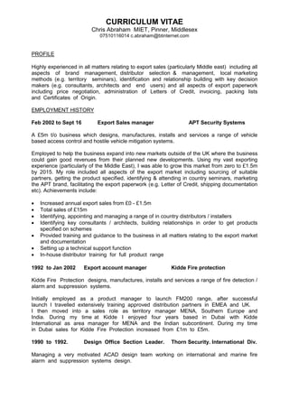 CURRICULUM VITAE
Chris Abraham MIET, Pinner, Middlesex
07510116014 c.abraham@btinternet.com
PROFILE
Highly experienced in all matters relating to export sales (particularly Middle east) including all
aspects of brand management, distributor selection & management, local marketing
methods (e.g. territory seminars), identification and relationship building with key decision
makers (e.g. consultants, architects and end users) and all aspects of export paperwork
including price negotiation, administration of Letters of Credit, invoicing, packing lists
and Certificates of Origin.
EMPLOYMENT HISTORY
Feb 2002 to Sept 16 Export Sales manager APT Security Systems
A £5m t/o business which designs, manufactures, installs and services a range of vehicle
based access control and hostile vehicle mitigation systems.
Employed to help the business expand into new markets outside of the UK where the business
could gain good revenues from their planned new developments. Using my vast exporting
experience (particularly of the Middle East), I was able to grow this market from zero to £1.5m
by 2015. My role included all aspects of the export market including sourcing of suitable
partners, getting the product specified, identifying & attending in country seminars, marketing
the APT brand, facilitating the export paperwork (e.g. Letter of Credit, shipping documentation
etc). Achievements include:
 Increased annual export sales from £0 - £1.5m
 Total sales of £15m
 Identifying, appointing and managing a range of in country distributors / installers
 Identifying key consultants / architects, building relationships in order to get products
specified on schemes
 Provided training and guidance to the business in all matters relating to the export market
and documentation
 Setting up a technical support function
 In-house distributor training for full product range
1992 to Jan 2002 Export account manager Kidde Fire protection
Kidde Fire Protection designs, manufactures, installs and services a range of fire detection /
alarm and suppression systems.
Initially employed as a product manager to launch FM200 range, after successful
launch I travelled extensively training approved distribution partners in EMEA and UK.
I then moved into a sales role as territory manager MENA, Southern Europe and
India. During my time at Kidde I enjoyed four years based in Dubai with Kidde
International as area manager for MENA and the Indian subcontinent. During my time
in Dubai sales for Kidde Fire Protection increased from £1m to £5m.
1990 to 1992. Design Office Section Leader. Thorn Security. International Div.
Managing a very motivated ACAD design team working on international and marine fire
alarm and suppression systems design.
 