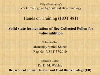 Vidya Pratishthan’s
VSBT College of Agricultural Biotechnology
Hands on Training (HOT 481)
Solid state fermentation of Bee Collected Pollen for
value addition
Submitted by:
Dhananjay Vitthal Shirsat
Reg No. VSBT-37/2010
Research Guide:
Dr. D. M. Wakhle
Department of Post Harvest and Food Biotechnology (FB)
 