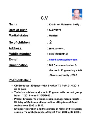 C.V
Name : Khalid Ali Mohamed Swify .
Date of Birth : 24/07/1972
Marital status : Married
No of children : 2
Address : SHARJA – UAE .
Mobile number : 00971528621150
E-mail : khalid.swefi@yahoo.com
Qualification : B.S.C communication &
electronic Engineering – AIN
ShamsUniversity , 2002 .
PositionDetail :
 OB/Broadcast Engineer with SHARIA TV from 01/6/2013
up to date .
 Technical adviser and studio Engineer with correct group
from 1/1/2013 to until 30/5/2013 .
 Project Engineer television studio management projects –
Ministry of Culture and Information - Kingdom of Saudi
Arabia from 2006 to 2012.
 Engineer operation and Installation of radio and television
studios, TV Arab Republic of Egypt from 2002 until 2006 .
 