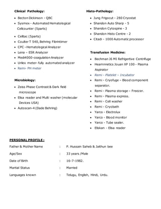Clinical Pathology:
 Becton Dickinson - QBC
 Sysmex - Automated Hematological
Cellcounter (5parts)
 Celltac (5parts)
 Coulter T 540, Behring Fibrintimer
 CPC –Hematological Analyzer
 Lena – ESR Analyzer
 Medi4000-coagulation Analyzer
 Urilex meter- fully automated analyzer
 Remi- PH meter
Microbiology:
 Zeiss Phase Contrast & Dark field
microscope
 Elisa reader and Multi washer (molecular
Devices USA)
 Autoscan-4 (Dade Behring)
Histo-Pathology:
 Jung Frigocut - 280 Cryostat
 Shandon Auto Sharp - 5
 Shandon Cytospine - 3
 Shandon Histo Centre - 2
 Citadi - 1000 Automatic processor
Transfusion Medicine:
 Bechman J6 MI Refrigertive Centrifuge
 Heamnnetics Jouan XP 100 - Plasma
Aspirator
 Remi - Platelet – Incubator
 Remi - Cryofuge – Blood component
separator.
 Remi - Plasma storage – Freezer.
 Remi - Plasma express.
 Remi - Cell washer
 Remi - Cryobath
 Yarco - Electrolux
 Yarco - Blood monitor
 Yarco - Tube sealer.
 Eliskan - Elisa reader
PERSONAL PROFILE :
Father & Mother Name : P. Hussain Saheb & Jaithun bee
Age/Sex : 33 years /Male
Date of Birth : 16-7-1982.
Martial Status : Married
Languages known : Telugu, English, Hindi, Urdu.
 