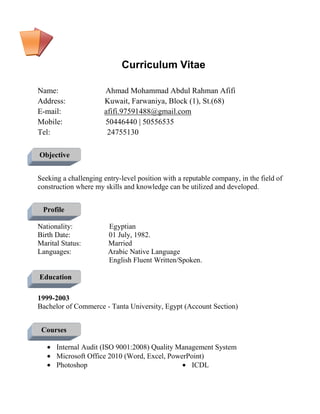 Curriculum Vitae
Name: Ahmad Mohammad Abdul Rahman Afifi
Address: Kuwait, Farwaniya, Block (1), St.(68)
E-mail: afifi.97591488@gmail.com
Mobile: 50446440 | 50556535
Tel: 24755130
Objective
Seeking a challenging entry-level position with a reputable company, in the field of
construction where my skills and knowledge can be utilized and developed.
Profile
Nationality: Egyptian
Birth Date: 01 July, 1982.
Marital Status: Married
Languages: Arabic Native Language
English Fluent Written/Spoken.
Education
1999-2003
Bachelor of Commerce - Tanta University, Egypt (Account Section)
Courses
• Internal Audit (ISO 9001:2008) Quality Management System
• Microsoft Office 2010 (Word, Excel, PowerPoint)
• Photoshop • ICDL
 