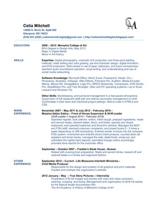 Celia Mitchell
14900 S. Birch St. Apt# 402
Glenpool, OK 74033
(918) 851-2456 | celiamitchell.digital@gmail.com | http://celiamitchelldigital.blogspot.com/
EDUCATION: 2008 – 2012: Memphis College of Art
BFA Degree in Design Arts, May 2012
Major in Digital Media
Minor in Art History
SKILLS: Expertise: Digital photography, cinematic A/V production and three-point lighting
methods; video editing and color grading, set and character design, digital animation,
and DVD production. Well-versed in use of lapel, stationary, and boom microphones;
standard audio soundboard operation, script writing, and understanding and use of
social media networking.
Software Knowledge: Microsoft Office: Word, Excel, Powerpoint; Adobe: CC—
Photoshop, Illustrator, InDesign, After Effects, Premiere Pro, Audition, Media Encoder;
iMovie, iMovie HD, GarageBand, Logic Pro, MPEG Streamclip, Compressor, DVD Studio
Pro, iStopMotion Pro, and Text Wrangler. (Mac and PC operating systems—up to Snow
Leopard and Windows 10).
Other Skills: Bookkeeping, and sub-level management in a fast-paced atmosphere.
Supervision of full restaurant staff with and without secondary management on shift.
Comfortable in both team and individual project settings. Able to code in HTML5 and
CSS.
WORK November 2007 – May 2011 & July 2012 – February 2016 –
EXPERIENCE: Mazzios Italian Eatery – Front of House Supervisor & Shift Leader
(Shift Leader = August 2013 – February 2016)
Operated register, took patrons’ orders, rolled dough, prepped ingredients, made
and served meals; cleaned tables, floors, and lobby; opened and closed
restaurant, and operated salad bar and drive-thru window. Managed the BOH
and FOH staff, resolved costumer complaints, and closed books 2 - 5 times a
week (depending on GM scheduling). Entered vender invoices into the company
POS system, inventoried and ordered store’s fresh produce, counted down all
registers and driver banks, managed the safe; determined, wrote-out, and
submitted the nightly bank deposit; submitted change orders accordingly,
provided store reports for the corporate office.
September – October 2007 – Freddie’s Steak House - Busser
Helped with evening food preparation. Made and served drinks; cleared off and
cleaned tables in a timely and organized fashion.
OTHER September 2012 – Current - Life Blossoms Interfaith Ministries -
EXPERIENCE: Chief Media Producer
Responsible for the design and creation of all graphics and print materials.
Created and maintain the organization’s website.
2012 January – May – True Story Pictures -- Internship
Preparation of B-roll images and articles with color and value correction,
cleaning, cropping, and sizing. Management and organization of all B-roll assets
for the feature length documentary film:
The Art Academy: A History of Memphis College of Art.
 
