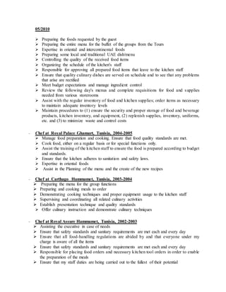 05/2010
 Preparing the foods requested by the guest
 Preparing the entire menu for the buffet of the groups from the Tours
 Expertise in oriental and intercontinental foods
 Preparing some local and traditional UAE dish/menu
 Controlling the quality of the received food items
 Organizing the schedule of the kitchen's staff
 Responsible for approving all prepared food items that leave to the kitchen staff
 Ensure that quality culinary dishes are served on schedule and to see that any problems
that arise are rectified
 Meet budget expectations and manage ingredient control
 Review the following day's menus and complete requisitions for food and supplies
needed from various storerooms
 Assist with the regular inventory of food and kitchen supplies; order items as necessary
to maintain adequate inventory levels
 Maintain procedures to (1) ensure the security and proper storage of food and beverage
products, kitchen inventory, and equipment, (2) replenish supplies, inventory, uniforms,
etc. and (3) to minimize waste and control costs
- Chef at Royal Palace Ghamart, Tunisia, 2004-2005
 Manage food preparation and cooking. Ensure that food quality standards are met.
 Cook food, either on a regular basis or for special functions only.
 Assist the training of the kitchen staff to ensure the food is prepared according to budget
and standards.
 Ensure that the kitchen adheres to sanitation and safety laws.
 Expertise in oriental foods
 Assist in the Planning of the menu and the create of the new recipes
- Chef at Carthago Hammamet, Tunisia, 2003-2004
 Preparing the menu for the group functions
 Preparing and cooking meals to order
 Demonstrating cooking techniques and proper equipment usage to the kitchen staff
 Supervising and coordinating all related culinary activities
 Establish presentation technique and quality standards
 Offer culinary instruction and demonstrate culinary techniques
- Chef at Royal Assure Hammamet, Tunisia, 2002-2003
 Assisting the executive in case of needs
 Ensure that safety standards and sanitary requirements are met each and every day
 Ensure that all food-handling regulations are abided by and that everyone under my
charge is aware of all the items
 Ensure that safety standards and sanitary requirements are met each and every day
 Responsible for placing food orders and necessary kitchen tool orders in order to enable
the preparation of the meals
 Ensure that my staff duties are being carried out to the fullest of their potential
 