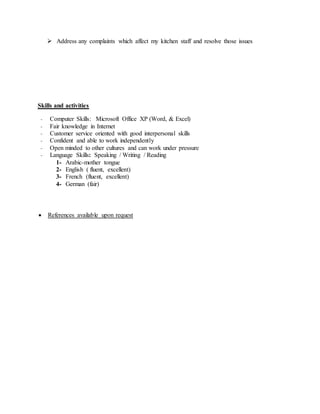  Address any complaints which affect my kitchen staff and resolve those issues
Skills and activities
- Computer Skills: Microsoft Office XP (Word, & Excel)
- Fair knowledge in Internet
- Customer service oriented with good interpersonal skills
- Confident and able to work independently
- Open minded to other cultures and can work under pressure
- Language Skills: Speaking / Writing / Reading
1- Arabic-mother tongue
2- English ( fluent, excellent)
3- French (fluent, excellent)
4- German (fair)
 References available upon request
 