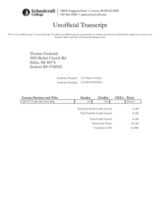 Unofficial Transcript
This is an unofficial copy of your transcript. To obtain an official copy for presentation to transfer institutions and potential employers, return to the
Students Menu and click the Transcript Request link.
Thomas Frederick
5092 Bethel Church Rd
Saline, MI 48176
Student ID: 0768922
Academic Program: Non Degree Seeking
Academic Standing: GOOD STANDING
Course/Section and Title Grades Credits CEUs Term
QM-107 50 Qlty Plan Team Bldg 4.0 3.00 2016/01
Total Schoolcraft Credits Earned 3.00
Total Transfer Credits Earned 0.00
Total Credits Earned 3.00
Total Grade Points 12.00
Cumulative GPA 4.000
 