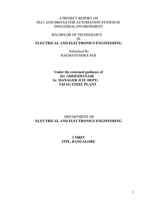 1
A PROJECT REPORT ON
PLCs AND DRIVES FOR AUTOMATION SYSTEM IN
INDUSTRIAL ENVIRONMENT
BACHELOR OF TECHNOLOGY
IN
ELECTRICAL AND ELECTRONICS ENGINEERING
Submitted By
RAGHAVENDRA M.R
Under the esteemed guidance of
Sri ADISESHANAIK
Sr. MANAGER (ETL DEPT)
VIZAG STEEL PLANT
DEPARTMENT OF
ELECTRICAL AND ELECTRONICS ENGINEERING
CMRIT
ITPL, BANGALORE
 
