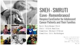 SNEH – SMRUTI
(Love – Remembrance)
Hospice CareCenter for Adolescent
Cancer Patients and Their Families
Rajvi Rajeshkumar Patel
Chair: D.Kirk Hamilton
Committee: Michael O’Brien
Committee: Eric Bardenhagen
Masters in Architecture
Texas A&M University,
College Station.
ARCH 693 – Final Study
May'16
 