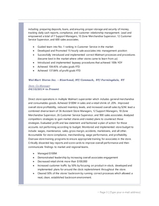  Page 3 | [Type your e-mail address]
including preparing deposits, loans, and ensuring proper storage and security of money,
tracking daily cash reports, compliance, and customer relationship management. Lead and
empowered a total of 7 Support Managers, 10 Zone Merchandise Supervisor, 12 Customer
Service Supervisor, and 600 sales associates.
 Guided team into No. 1 ranking in Customer Service in the market
 Developed and Promoted 15 hourly sale associates into management position
 Successfully introduced and implemented correct Walmart processes and procedures
(became best in the market where other stores came to learn from us)
 Introduced and implemented layaway procedures that achieved 100k YOY
 Achieved 104.45% of sales goals YTD
 Achieved 137.84% of profit goals YTD
Wal-Mart Stores Inc. – Riverhead, NY/ Commack, NY/ Farmingdale, NY
Store Co-Manager
04/10/2014 to Present
Direct store operations in multiple Walmart supercenter which includes general merchandise
and consumables goods. Achieved $100M in sales and a retail shrink of .20% . Improved
overall store profitability, reduced inventory levels, and increased overall sales by $2M. lead a
combined diverse team of 36 Assistant Store Managers, 12 Support Managers, 18 Zone
Merchandise Supervisor, 26 Customer Service Supervisor, and 900 sales associates. Analyzed
competitors strategies to gain market shares and created plans to counteract those
strategies. Evaluated profit and law statement and fashioned a plan of action for those
accounts not performing according to budget. Monitored and implemented store budget to
include: wages, maintenance, sales, gross margin, accidents, markdowns, and all other.
Accountable for store compliance, merchandising, wage performance, and profitability.
Oversaw store training programs to ensure appropriate training for associates in the store.
Critically dissected key reports and score cards to improve overall performance and then
communicate findings to market and regional teams.
 Managed $100M
 Demonstrated leadership by increasing overall associates engagement
 Decreased retail shrink more than $100,000
 Increased customer traffic by 50% by focusing on product in-stock, developed and
implemented plans for around the clock replenishment throughout the store.
 Cleared 50% of the stores’ backroom by running correct processes which allowed a
neat, clean, established backroom environment.
 