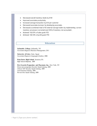  Page 4 | [Type your phone number]
 Decreased overall inventory levels by $1M
 Improved associates productivity
 Increased average transaction by $10 per customer
 Decreased associates turnover by developing associates
 Decreased a combined total of 42 external storage trailers by implementing correct
inventory processes ( corrected over $1M of inventory not accounted) .
 Achieved 102.07% of sales goals YTD
 Achieved 160.10% of profit goals YTD
Education
LaGuardia College, LaGuardia, NY
Associates Degree in Business Management, 2011
University of Cairo, Cairo, Egypt
Associates Degree in Languages (Arabic), 2008
Penn Foster High School, Scranton, PA
High School Diploma, 2008
First Security Preparation and Placement, Inc., New York, NY
8-hour pre-assignment Security Guard training, 2009
16-hour OJT Security Guard training, 2009
Anti-terrorism training, 2009
Pre-test Fire Guard training, 2009
 