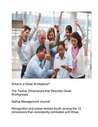 What is a Great Workplace?
The Twelve Dimensions that Describe Great
Workgroups
Gallup Management Journal
Recognition and praise ranked fourth among the 12
dimensions that consistently correlated with those
 