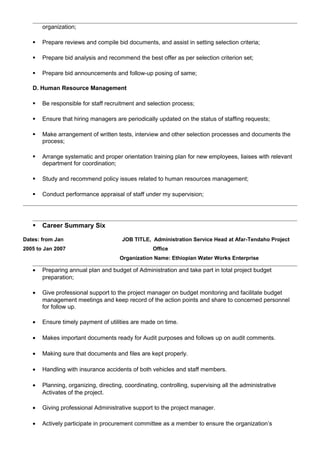 organization;
 Prepare reviews and compile bid documents, and assist in setting selection criteria;
 Prepare bid analysis and recommend the best offer as per selection criterion set;
 Prepare bid announcements and follow-up posing of same;
D. Human Resource Management
 Be responsible for staff recruitment and selection process;
 Ensure that hiring managers are periodically updated on the status of staffing requests;
 Make arrangement of written tests, interview and other selection processes and documents the
process;
 Arrange systematic and proper orientation training plan for new employees, liaises with relevant
department for coordination;
 Study and recommend policy issues related to human resources management;
 Conduct performance appraisal of staff under my supervision;
 Career Summary Six
Dates: from Jan
2005 to Jan 2007
JOB TITLE, Administration Service Head at Afar-Tendaho Project
Office
Organization Name: Ethiopian Water Works Enterprise
• Preparing annual plan and budget of Administration and take part in total project budget
preparation;
• Give professional support to the project manager on budget monitoring and facilitate budget
management meetings and keep record of the action points and share to concerned personnel
for follow up.
• Ensure timely payment of utilities are made on time.
• Makes important documents ready for Audit purposes and follows up on audit comments.
• Making sure that documents and files are kept properly.
• Handling with insurance accidents of both vehicles and staff members.
• Planning, organizing, directing, coordinating, controlling, supervising all the administrative
Activates of the project.
• Giving professional Administrative support to the project manager.
• Actively participate in procurement committee as a member to ensure the organization’s
 