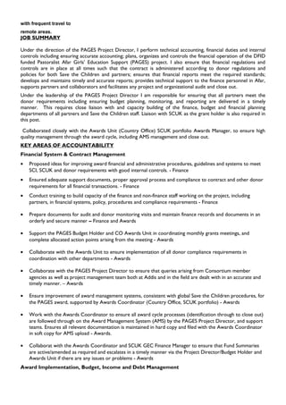 with frequent travel to
remote areas.
JOB SUMMARY
Under the direction of the PAGES Project Director, I perform technical accounting, financial duties and internal
controls including ensuring accurate accounting; plans, organizes and controls the financial operation of the DFID
funded Pastoralist Afar Girls’ Education Support (PAGES) project. I also ensure that financial regulations and
controls are in place at all times such that the contract is administered according to donor regulations and
policies for both Save the Children and partners; ensures that financial reports meet the required standards;
develops and maintains timely and accurate reports; provides technical support to the finance personnel in Afar,
supports partners and collaborators and facilitates any project and organizational audit and close out.
Under the leadership of the PAGES Project Director I am responsible for ensuring that all partners meet the
donor requirements including ensuring budget planning, monitoring, and reporting are delivered in a timely
manner. This requires close liaison with and capacity building of the finance, budget and financial planning
departments of all partners and Save the Children staff. Liaison with SCUK as the grant holder is also required in
this post.
Collaborated closely with the Awards Unit (Country Office) SCUK portfolio Awards Manager, to ensure high
quality management through the award cycle, including AMS management and close out.
KEY AREAS OF ACCOUNTABILITY
Financial System & Contract Management
• Proposed ideas for improving award financial and administrative procedures, guidelines and systems to meet
SCI, SCUK and donor requirements with good internal controls. - Finance
• Ensured adequate support documents, proper approval process and compliance to contract and other donor
requirements for all financial transactions. - Finance
• Conduct training to build capacity of the finance and non-finance staff working on the project, including
partners, in financial systems, policy, procedures and compliance requirements - Finance
• Prepare documents for audit and donor monitoring visits and maintain finance records and documents in an
orderly and secure manner – Finance and Awards
• Support the PAGES Budget Holder and CO Awards Unit in coordinating monthly grants meetings, and
complete allocated action points arising from the meeting - Awards
• Collaborate with the Awards Unit to ensure implementation of all donor compliance requirements in
coordination with other departments - Awards
• Collaborate with the PAGES Project Director to ensure that queries arising from Consortium member
agencies as well as project management team both at Addis and in the field are dealt with in an accurate and
timely manner. – Awards
• Ensure improvement of award management systems, consistent with global Save the Children procedures, for
the PAGES award, supported by Awards Coordinator (Country Office, SCUK portfolio) - Awards
• Work with the Awards Coordinator to ensure all award cycle processes (identification through to close out)
are followed through on the Award Management System (AMS) by the PAGES Project Director, and support
teams. Ensures all relevant documentation is maintained in hard copy and filed with the Awards Coordinator
in soft copy for AMS upload - Awards.
• Collaborat with the Awards Coordinator and SCUK GEC Finance Manager to ensure that Fund Summaries
are active/amended as required and escalates in a timely manner via the Project Director/Budget Holder and
Awards Unit if there are any issues or problems - Awards
Award Implementation, Budget, Income and Debt Management
 
