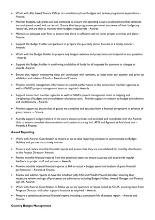 • Work with Afar based Finance Officer to consolidate phased budgets and review programme expenditure -
Finance.
• Monitor budgets, sub-grants and sub-contracts to ensure that spending occurs as planned and that variances
are anticipated, noted and corrected. Ensure that key programme personnel are aware of their budgetary
resources, and are able to monitor their budgets respectively - Awards
• Maintain an adequate cash flow to ensure that there is sufficient cash to cover project activities and plans –
Finance
• Support the Budget Holder and partners to prepare the quarterly donor forecast in a timely manner -
Awards
• Work with the Budget Holder to prepare any budget revisions and projections and respond to any questions
–Awards
• Support the Budget Holder in confirming availability of funds for all requests for payment or charges to
awards -Awards
• Ensure that regular monitoring visits are conducted with partners, at least once per quarter and prior to
validation and release of funds – Awards and Finance
• Provide monthly management information on awards performance to the consortium member agencies as
well as PAGES project management team as required - Awards
• Support consortium member agencies as well as PAGES project management team in mapping and
(re-)phasing of budgets and consolidation of project costs. Provide support in relation to budget amendments
and modifications - Awards
• Provide support to ensure that all grants are complete and accurate from a financial perspective in advance of
grant closure. – Finance
• Actively support budget holders in the award closure process and activities and coordinate with the Awards
Unit to ensure complete documentation and systems accuracy incl. AMS and Agresso at final close out –
Awards & Finance
Award Reporting
• Work with Awards Coordinator to ensure an up to date reporting schedule to communicate to Budget
Holders and partners in a timely manner
• Prepare and review monthly financial reports and ensure that they are consolidated for monthly distribution
to the Project Director- Awards
• Review monthly financial reports from the provincial teams to ensure accuracy and to provide regular
feedback to project staff and partners - Awards
• Provide monthly internal financial reports to BH on actual v budget spend and analysis of grant financial
performance – Awards & Finance.
• Review and submit reports to Save the Children (UK) HO and PAGES Project Director ensuring that
necessary review and sign off processes are adhered to including Budget Holder, Award Manager and Finance
sign off- Awards
• Work with Awards Coordinator to follow up on any questions or issues raised by SCUK, ensuring input from
Program Director and other support functions as required – Awards.
• Prepare a consolidated annual financial report, including a cumulative life of project report – Awards and
Finance
Country Budget Management
 
