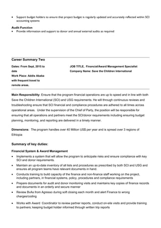 • Support budget holders to ensure that project budget is regularly updated and accurately reflected within SCI
accounting systems
Audit Function
• Provide information and support to donor and annual external audits as required
Career Summary Two
Dates: From Sept, 2015 to
date
Work Place: Addis Ababa
with frequent travel to
remote areas.
JOB TITLE, Financial/Award Management Specialist
Company Name: Save the Children International
Main Responsibility: Ensure that the program financial operations are up to speed and in line with both
Save the Children International (SCI) and USG requirements. He will through continuous reviews and
troubleshooting ensure that SCI financial and compliance procedures are adhered to all times across
operational areas. Under the supervision of the Chief of Party, the position will be responsible for
ensuring that all operations and partners meet the SCI/donor requirements including ensuring budget
planning, monitoring, and reporting are delivered in a timely manner.
Dimensions: The program handles over 40 Million US$ per year and is spread over 3 regions of
Ethiopia
Summary of key duties:
Financial System & Award Management
• Implements a system that will allow the program to anticipate risks and ensure compliance with key
SCI and donor requirements.
• Maintain an up-to-date inventory of all lists and procedures as prescribed by both SCI and USG and
ensures all program teams have relevant documents in hand.
• Conducts training to build capacity of the finance and non-finance staff working on the project,
including partners, in financial systems, policy, procedures and compliance requirements
• Prepare documents for audit and donor monitoring visits and maintains key copies of finance records
and documents in an orderly and secure manner
• Review BvAs from Agresso during soft closing each month and alert Finance to wrong
charges/coding
• Works with Award Coordinator to review partner reports, conduct on-site visits and provide training
to partners; keeping budget holder informed through written trip reports
 