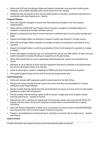 • Works with COP and Sub-Budget Holder and Awards Coordinator to ensure that monthly grants
meetings, and complete allocated action points arising from the meeting
• Collaborate with the Awards Unit to ensure implementation of all donor compliance requirements in
coordination with other departments - Awards
Program Delivery
• Work with regional managers to ensure solid fiscal planning of budget in line with program
implementation.
• Works with the COP/DCOP and Program Senior Program managers to anticipate delays and
variations in spending and initiate corrective actions.
• Maintain an adequate cash flow to ensure that there is sufficient cash to cover project activities and
plans.
• Support the Budget Holder and partners to prepare monthly cash forecast in a timely manner.
• Work with the Budget Holder to prepare any budget revisions and projections and respond to any
questions.
• Support the Budget Holder in confirming availability of funds for all requests for payment or charges
to awards -
• Ensure that regular monitoring visits are conducted with partner and field offices, at least once per
quarter focussed on troubles shooting and supportive on the job-training.
• Works with Awards team to ensure appropriate financial advances, reports are submitted to the
donors.
• Maintains an up-to date list of donor and SCI regulations that ensure compliance and disseminates
the same to all program teams as is relevant.
• Leads as the program contact in budgeting for PREPs and other amendments as required.
• Will support program close out from both financial and programmatic side.
Award Reporting
• Works with woreda staff to generate quality financial reports to the GoE offices
• Prepare and review monthly financial reports and ensure that they are consolidated for monthly
distribution to the Project Director
• Review monthly financial reports from the provincial teams to ensure accuracy and to provide regular
feedback to project staff and partners
• Provide monthly internal financial reports to BH on actual v budget spend and analysis of grant
financial performance – Awards & Finance.
• Supports the CoP in clearing and updating all Fund Summary issues and ensuring both SCUS and
Awards Unit have taken into account operations considerations in amendments and on-going
monitoring
• Work with Awards Coordinator to follow up on any questions or issues raised by SCUS/USAID/GoE,
ensuring input from CoP and other support functions as required.
• Prepare a consolidated annual financial report, including a cumulative life of project report – Awards
and Finance
Audit Function
Provide information and support to donor and annual external audits as required
 
