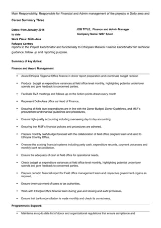 Main Responsibility: Responsible for Financial and Admin management of the projects in Dollo area and
reports to the Project Coordinator and functionally to Ethiopian Mission Finance Coordinator for technical
guidance, follow up and reporting purpose.
Summary of key duties:
Finance and Award Management
 Assist Ethiopia Regional Office finance in donor report preparation and coordinate budget revision
 Produce budget vs expenditure variances at field office level monthly, highlighting potential under/over
spends and give feedback to concerned parties,
 Facilitate BVA meetings and follows up on the Action points drawn every month
 Represent Dollo Area office as Head of Finance,
 Ensuring all field level expenditures are in line with the Donor Budget, Donor Guidelines, and MSF’s
procurement and financial guidelines and procedures,
 Ensure high quality accounting including overseeing day to day accounting,
 Ensuring that MSF’s financial policies and procedures are adhered,
 Prepare monthly cash/budget forecast with the collaboration of field office program team and send to
Ethiopia Country Office,
 Oversee the existing financial systems including petty cash, expenditure records, payment processes and
monthly bank reconciliation,
 Ensure the adequacy of cash at field office for operational needs,
 Check budget vs expenditure variances at field office level monthly, highlighting potential under/over
spends and give feedback to concerned parties,
 Prepare periodic financial report for Field office management team and respective government organs as
required,
 Ensure timely payment of taxes to tax authorities,
 Work with Ethiopia Office finance team during year-end closing and audit processes,
 Ensure that bank reconciliation is made monthly and check its correctness,
Programmatic Support:
 Maintains an up-to date list of donor and organizational regulations that ensure compliance and
Career Summary Three
Dates: from January 2015
to date
Work Place: Dollo Area
Refugee Centres
JOB TITLE, Finance and Admin Manager
Company Name: MSF Spain
 