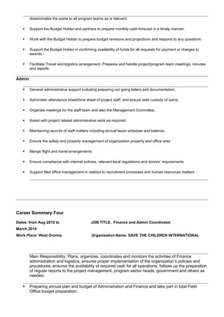 disseminates the same to all program teams as is relevant.
 Support the Budget Holder and partners to prepare monthly cash forecast in a timely manner.
 Work with the Budget Holder to prepare budget revisions and projections and respond to any questions.
 Support the Budget Holder in confirming availability of funds for all requests for payment or charges to
awards -
 Facilitate Travel and logistics arrangement. Prepares and handle project/program team meetings, minutes
and reports.
Admin
 General administrative support including preparing out going letters and documentation,
 Administer attendance sheet/time sheet of project staff, and ensure safe custody of same,
 Organise meetings for the staff team and also the Management Committee,
 Assist with project related administrative work as required,
 Maintaining records of staff matters including annual leave schedule and balance,
 Ensure the safety and properly management of organization property and office area
 Mange flight and travel arrangements
 Ensure compliance with internal policies, relevant local regulations and donors’ requirements
 Support filed office management in relation to recruitment processes and human resources matters
Career Summary Four
Dates: from Aug 2010 to
March 2014
Work Place: West Oromia
JOB TITLE, Finance and Admin Coordinator
Organization Name: SAVE THE CHILDREN INTERNATIONAL
Main Responsibility: Plans, organizes, coordinates and monitors the activities of Finance
administration and logistics; ensures proper implementation of the organization’s policies and
procedures; ensures the availability of required cash for all operations; follows up the preparation
of regular reports to the project management, program sector heads, government and others as
needed.
 Preparing annual plan and budget of Administration and Finance and take part in total Field
Office budget preparation;
 