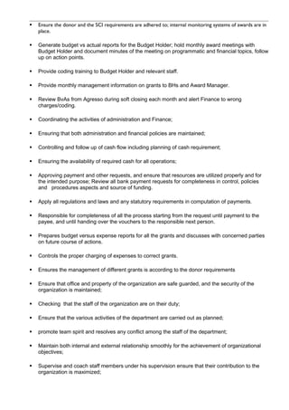  Ensure the donor and the SCI requirements are adhered to; internal monitoring systems of awards are in
place.
 Generate budget vs actual reports for the Budget Holder; hold monthly award meetings with
Budget Holder and document minutes of the meeting on programmatic and financial topics, follow
up on action points.
 Provide coding training to Budget Holder and relevant staff.
 Provide monthly management information on grants to BHs and Award Manager.
 Review BvAs from Agresso during soft closing each month and alert Finance to wrong
charges/coding.
 Coordinating the activities of administration and Finance;
 Ensuring that both administration and financial policies are maintained;
 Controlling and follow up of cash flow including planning of cash requirement;
 Ensuring the availability of required cash for all operations;
 Approving payment and other requests, and ensure that resources are utilized properly and for
the intended purpose; Review all bank payment requests for completeness in control, policies
and procedures aspects and source of funding.
 Apply all regulations and laws and any statutory requirements in computation of payments.
 Responsible for completeness of all the process starting from the request until payment to the
payee, and until handing over the vouchers to the responsible next person.
 Prepares budget versus expense reports for all the grants and discusses with concerned parties
on future course of actions.
 Controls the proper charging of expenses to correct grants.
 Ensures the management of different grants is according to the donor requirements
 Ensure that office and property of the organization are safe guarded, and the security of the
organization is maintained;
 Checking that the staff of the organization are on their duty;
 Ensure that the various activities of the department are carried out as planned;
 promote team spirit and resolves any conflict among the staff of the department;
 Maintain both internal and external relationship smoothly for the achievement of organizational
objectives;
 Supervise and coach staff members under his supervision ensure that their contribution to the
organization is maximized;
 