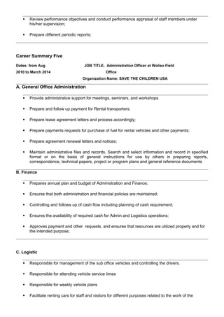  Review performance objectives and conduct performance appraisal of staff members under
his/her supervision;
 Prepare different periodic reports;
Career Summary Five
Dates: from Aug
2010 to March 2014
JOB TITLE, Administration Officer at Woliso Field
Office
Organization Name: SAVE THE CHILDREN USA
A. General Office Administration
 Provide administrative support for meetings, seminars, and workshops
 Prepare and follow up payment for Rental transporters;
 Prepare lease agreement letters and process accordingly;
 Prepare payments requests for purchase of fuel for rental vehicles and other payments;
 Prepare agreement renewal letters and notices;
 Maintain administrative files and records. Search and select information and record in specified
format or on the basis of general instructions for use by others in preparing reports,
correspondence, technical papers, project or program plans and general reference documents
B. Finance
 Prepares annual plan and budget of Administration and Finance;
 Ensures that both administration and financial policies are maintained;
 Controlling and follows up of cash flow including planning of cash requirement;
 Ensures the availability of required cash for Admin and Logistics operations;
 Approves payment and other requests, and ensures that resources are utilized properly and for
the intended purpose;
C. Logistic
 Responsible for management of the sub office vehicles and controlling the drivers.
 Responsible for attending vehicle service times
 Responsible for weekly vehicle plans
 Facilitate renting cars for staff and visitors for different purposes related to the work of the
 